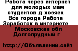Работа через интернет для молодых мам,студентов,д/хозяек - Все города Работа » Заработок в интернете   . Московская обл.,Долгопрудный г.
